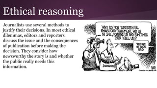 Ethical reasoning
Journalists use several methods to
justify their decisions. In most ethical
dilemmas, editors and reporters
discuss the issue and the consequences
of publication before making the
decision. They consider how
newsworthy the story is and whether
the public really needs this
information.
 