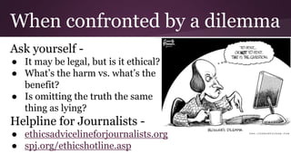 When confronted by a dilemma
Ask yourself -
● It may be legal, but is it ethical?
● What’s the harm vs. what’s the
benefit?
● Is omitting the truth the same
thing as lying?
Helpline for Journalists -
● ethicsadvicelineforjournalists.org
● spj.org/ethicshotline.asp
 