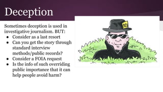 Deception
Sometimes deception is used in
investigative journalism. BUT:
● Consider as a last resort
● Can you get the story through
standard interview
methods/public records?
● Consider a FOIA request
● Is the info of such overriding
public importance that it can
help people avoid harm?
 