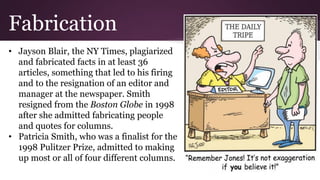Fabrication
• Jayson Blair, the NY Times, plagiarized
and fabricated facts in at least 36
articles, something that led to his firing
and to the resignation of an editor and
manager at the newspaper. Smith
resigned from the Boston Globe in 1998
after she admitted fabricating people
and quotes for columns.
• Patricia Smith, who was a finalist for the
1998 Pulitzer Prize, admitted to making
up most or all of four different columns.
 