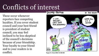 Conflicts of interest
These occur whenever
reporters face competing
loyalties. If you cover student
council and your best friend
is president of student
council, you may feel
inclined to be less skeptical
of the council’s decisions
because of your friendship.
Your loyalty to your friend
and to your readers is in
conflict.
 