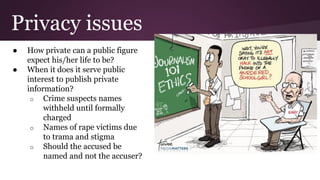 Privacy issues
● How private can a public figure
expect his/her life to be?
● When it does it serve public
interest to publish private
information?
o Crime suspects names
withheld until formally
charged
o Names of rape victims due
to trama and stigma
o Should the accused be
named and not the accuser?
 