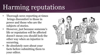Harming reputations
• Thorough news reporting at times
brings discomfort to those in
power and those who are the
subjects of stories.
• However, just because someone's
life or reputation will be affected
doesn’t mean you should look the
other way when an injustice is
occurring.
• Be absolutely sure about your
facts before submitting them to
your editor.
 