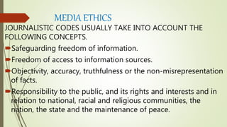 MEDIA ETHICS
JOURNALISTIC CODES USUALLY TAKE INTO ACCOUNT THE
FOLLOWING CONCEPTS.
Safeguarding freedom of information.
Freedom of access to information sources.
Objectivity, accuracy, truthfulness or the non-misrepresentation
of facts.
Responsibility to the public, and its rights and interests and in
relation to national, racial and religious communities, the
nation, the state and the maintenance of peace.
 