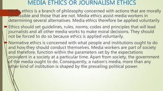 MEDIA ETHICS OR JOURNALISM ETHICS
Media ethics is a branch of philosophy concerned with actions that are morally
permissible and those that are not. Media ethics assist media workers in
determining several alternatives. Media ethics therefore be applied voluntarily.
Ethics should set guidelines, rules, norms, codes and principles that will lead
journalists and all other media works to make moral decisions. They should
not be forced to do so because ethics is applied voluntarily.
Normative ethics is concerned with what people and institutions ought to do
and how they should conduct themselves. Media workers are part of society
and therefore, function within the parameters set by the expectations
provident in a society at a particular time. Apart from society, the government
of the media ought to do. Consequently, a nation’s media, more than any
other kind of institution is shaped by the prevailing political power.
 