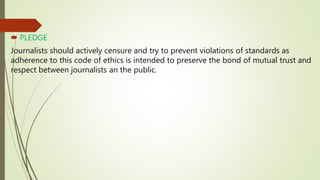  PLEDGE
Journalists should actively censure and try to prevent violations of standards as
adherence to this code of ethics is intended to preserve the bond of mutual trust and
respect between journalists an the public.
 