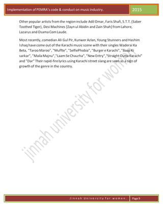 Implementation of PEMRA’s code & conduct on music industry. 2015
J i n n a h U n i v e r s i t y f o r w o m e n . Page 9
Other popular artists fromthe region include Adil Omar, Faris Shafi, S.T.T. (Saber
Toothed Tiger), DesiMachines [Zayn ul Abidin and Zain Shah] fromLahore,
Lazarus and Osama ComLaude.
Most recently, comedian Ali Gul Pir, Kunwer Azlan, Young Stunners and Hashim
Ishaq havecome out of the Karachi music scene with their singles Waderai Ka
Beta, "Taroo Maroo", "Muffte", "SelfiePhobia", "Burger eKarachi", "Baap Ki
sarkar", "Maila Majnu","LaamSeChaurha", "New Entry","StraightOutta Karachi"
and "Dar" Their rapid-firelyrics using Karachi street slang are seen as a sign of
growth of the genre in the country.
 