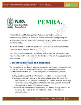 Implementation of PEMRA’s code & conduct on music industry. 2015
J i n n a h U n i v e r s i t y f o r w o m e n . Page 10
Pakistan Electronic Media Regulatory Authority is an independent and
constitutionally established federal institution responsiblefor regulating and
issuing channel licenses for establishment of the mass-media culture, print and
electronic media.
Itwas established on 1st
March, 2002 in the supervision of formar presidentof
Pakistan R. general Parvez Musharaf.
Pemra's principal objectives are to facilitate and regulate the private electronic
mass-media industry and to improve the standards of information, education and
entertainment.
The constitutional freedomof speech and press are highlighted in the constitution
of Pakistan. Under the article 19 and article 19A of FundamentalRights in
Constitution of Pakistan. The Constitution grants PEMRA following powers:
1. Improvethestandards of information, education and entertainment.
2. Enlarge the choice available to the people of Pakistan in the media for
news, currentaffairs, religious knowledge, art, culture, science, technology,
economic development, social sector concerns, music, sports, drama and
other subjects of public and national interest.
3. Facilitate the devolution of responsibility and power to the grass roots by
improving the access of the people to mass media at the local and
community level.
 