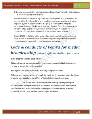 Implementation of PEMRA’s code & conduct on music industry. 2015
J i n n a h U n i v e r s i t y f o r w o m e n . Page 11
4. Ensureaccountability, transparency and good governanceby optimization
in the free flow of information.
“ Every citizen shall have the rightto freedomof speech and expression, and
there shall be freedomof the press, subjectto any reasonable restrictions
imposed by law in the interest of the glory of Islamor the integrity,
security or defenseof Pakistan or any part thereof, friendly relations with
foreign States, public order, decency or morality, or in relation to
contempt of court, [commission of] or incitement to an offence.
Article 19(A) —Right to information: Every citizen shall havethe right to
have access to information in all matters of public importance subjectto
regulation and reasonablerestrictions imposed by law. ”
Code & conducts of Pemra for media
broadcasting (also implementation for music.
1: No programshallbe aired which:
A) Contains anything pornographic, obsceneor indecent is likely to deprave,
corruptor injure the public morality.
B) Is againstbasic cultural values, morality and good manners.
C) Denigrates men or women through the depiction in any manner of the figure,
in such a way as to have the effect of being indecent or derogatory.
The Authority is responsiblefor facilitating and regulating the
establishment and operation of all private broadcastmedia and distribution
services in Pakistan established for the purposeof international, national,
provincial, district, and local or special target audiences.
 