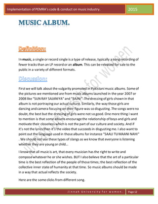 Implementation of PEMRA’s code & conduct on music industry. 2015
J i n n a h U n i v e r s i t y f o r w o m e n . Page 12
In music, a single or record single is a type of release, typically a song recording of
fewer tracks than an LP record or an album. This can be released for sale to the
public in a variety of different formats.
Firstwe will talk about the vulgarity promoted in Pakistanimusic albums. Someof
the pictures we mentioned are from music albums launched in the year 2007 or
2008 like “SUNRAY SAJANIYA” and “SAJNI”. Thedressing of girls shown in that
album is not portraying our actual culture. Similarly, the way those girls are
dancing and camera focusing on their figure was so disgusting .The songs wereno
doubt, the best but the dressing of girls were not so good. One more thing I want
to mention is that some albums encouragethe relationship of boys and girls and
motivate their closeness which is not the part of our culture and society. And if
it’s not the lyrics then it’s the video that succeeds in disgusting me. I also want to
point out the language used in thosealbums for instance “SAALI TUMAANI NAHI”
. We should not use these types of slangs as we know that everyone is listening
whether they are young or child…
I know that all music is art, that every musician has the right to write and
composewhatever he or she wishes. BUT I also believe that the art of a particular
time is the best reflection of the people of those times; the best reflection of the
collective inner state of humanity at that time. So music albums should be made
in a way that actual reflects the society.
Here are the someclicks from different song.
 
