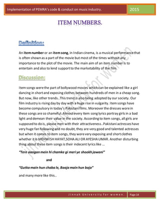 Implementation of PEMRA’s code & conduct on music industry. 2015
J i n n a h U n i v e r s i t y f o r w o m e n . Page 14
An itemnumber or an itemsong, in Indian cinema, is a musical performancethat
is often shown as a part of the movie but most of the times without any
importance to the plot of the movie. The main aim of an item number is to
entertain and also to lend supportto the marketability of the film.
Itemsongs werethe part of bollywood movies which can be explained like a girl
dancing in shortand exposing clothes between hundreds of men in a cheap song.
But now, like other trends..This trend is also being adopted by our society. Our
film industry is rising day by day with a huge rise in vulgarity. Itemsongs have
become compulsory in today’s Pakistanifilms. Moreover the dresses worein
these songs areso shameful. Almostevery item song lyrics portray girls in a bad
light and demean their value in the society. According to item songs, all girls are
supposed to do is, please men with their attractiveness..Pakistaniactresseshave
very huge fan following and no doubt, they are very good and talented actresses
but when it comes to item songs, they worevery exposing and shortclothes
whether it is MEHWISH HAYAT,SOHA ALI OR AYESHA UMAR. Another disturbing
thing about these item songs is their indecent lyrics like …
“Tere aangan mein hi chamke gi meri ye shookh jawani”
and
“Gutka main hun chaba le, Baaja main hun baja”
and many more like this..
 