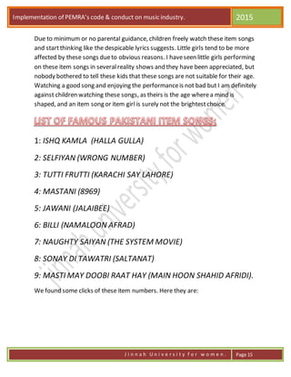 Implementation of PEMRA’s code & conduct on music industry. 2015
J i n n a h U n i v e r s i t y f o r w o m e n . Page 15
Due to minimum or no parental guidance, children freely watch these item songs
and startthinking like the despicable lyrics suggests. Little girls tend to be more
affected by these songs dueto obvious reasons. I haveseen little girls performing
on these item songs in severalreality shows and they have been appreciated, but
nobody bothered to tell these kids that these songs are not suitable for their age.
Watching a good song and enjoying the performanceis not bad but I am definitely
against children watching these songs, as theirs is the age wherea mind is
shaped, and an item song or item girl is surely not the brightestchoice.
1: ISHQ KAMLA (HALLA GULLA)
2: SELFIYAN (WRONG NUMBER)
3: TUTTI FRUTTI (KARACHI SAY LAHORE)
4: MASTANI (8969)
5: JAWANI (JALAIBEE)
6: BILLI (NAMALOON AFRAD)
7: NAUGHTY SAIYAN (THE SYSTEM MOVIE)
8: SONAY DI TAWATRI (SALTANAT)
9: MASTI MAY DOOBI RAAT HAY (MAIN HOON SHAHID AFRIDI).
We found some clicks of these item numbers. Here they are:
 