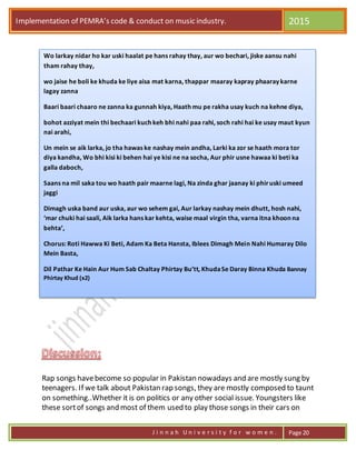 Implementation of PEMRA’s code & conduct on music industry. 2015
J i n n a h U n i v e r s i t y f o r w o m e n . Page 20
Rap songs havebecome so popular in Pakistan nowadays and are mostly sung by
teenagers. If we talk about Pakistan rap songs, they are mostly composed to taunt
on something..Whether it is on politics or any other social issue. Youngsters like
these sortof songs and most of them used to play those songs in their cars on
Wo larkay nidar ho kar uski haalat pe hans rahay thay, aur wo bechari, jiske aansu nahi
tham rahay thay,
wo jaise he boli ke khuda ke liye aisa mat karna, thappar maaray kapray phaaray karne
lagay zanna
Baari baari chaaro ne zanna ka gunnah kiya, Haath mu pe rakha usay kuch na kehne diya,
bohot azziyat mein thi bechaari kuch keh bhi nahi paa rahi, soch rahi hai ke usay maut kyun
nai arahi,
Un mein se aik larka, jo tha hawas ke nashay mein andha, Larki ka zor se haath mora tor
diya kandha, Wo bhi kisi ki behen hai ye kisi ne na socha, Aur phir usne hawaa ki beti ka
galla daboch,
Saans na mil saka tou wo haath pair maarne lagi, Na zinda ghar jaanay ki phiruski umeed
jaggi
Dimagh uska band aur uska, aur wo sehem gai, Aur larkay nashay mein dhutt, hosh nahi,
‘mar chuki hai saali, Aik larka hans kar kehta, waise maal virgin tha, varna itna khoon na
behta’,
Chorus: Roti Hawwa Ki Beti, Adam Ka Beta Hansta, Iblees Dimagh Mein Nahi Humaray Dilo
Mein Basta,
Dil Pathar Ke Hain Aur Hum Sab Chaltay Phirtay Bu’tt, KhudaSe Daray Binna Khuda Bannay
Phirtay Khud (x2)
 