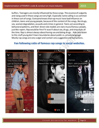 Implementation of PEMRA’s code & conduct on music industry. 2015
J i n n a h U n i v e r s i t y f o r w o m e n . Page 21
buffers. Teenagers are mostly influenced by thosesongs. The essenceof vulgarity
and slang used in these songs arevery high. Especially name calling is so common
in these sort of songs. Everyoneknows thatrap music have bad influence on
children, teens and young people, becauseof the content of the songs, like drugs,
sex, women degradation, assaults and crimes in general. Teens act according to
behavioralpatterns, and their direct role models are stars music/famous people,
justlike rapers. Rap would be fine if it wasn'tabout sex, drugs, and strip clubs all
the time. Rap is almost always abouthaving sex and doing drugs. . Kids who listen
to this stuff young don't learn boundaries about public vs. privatelanguage.
Mostly rap songs arevery vulger and contain very suggestiveand bad actions.
 