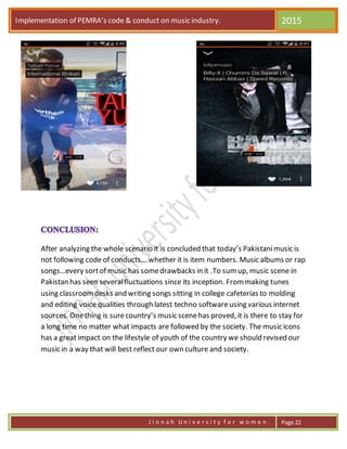 Implementation of PEMRA’s code & conduct on music industry. 2015
J i n n a h U n i v e r s i t y f o r w o m e n . Page 22
After analyzing the whole scenario it is concluded that today’s Pakistanimusic is
not following code of conducts….whether it is item numbers. Music albums or rap
songs…every sortof music has somedrawbacks in it .To sumup, music scene in
Pakistan has seen severalfluctuations since its inception. Frommaking tunes
using classroomdesks and writing songs sitting in college cafeterias to molding
and editing voice qualities through latest techno softwareusing various internet
sources. Onething is surecountry’s music scenehas proved, it is there to stay for
a long time no matter what impacts are followed by the society. The music icons
has a great impact on the lifestyle of youth of the country we should revised our
music in a way that will best reflect our own culture and society.
 