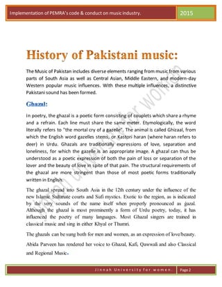 Implementation of PEMRA’s code & conduct on music industry. 2015
J i n n a h U n i v e r s i t y f o r w o m e n . Page 2
The Music of Pakistan includes diverse elements ranging from music from various
parts of South Asia as well as Central Asian, Middle Eastern, and modern-day
Western popular music influences. With these multiple influences, a distinctive
Pakistani sound has been formed.
In poetry, the ghazal is a poetic form consisting of couplets which share a rhyme
and a refrain. Each line must share the same meter. Etymologically, the word
literally refers to "the mortal cry of a gazelle". The animal is called Ghizaal, from
which the English word gazelles stems, or Kastori haran (where haran refers to
deer) in Urdu. Ghazals are traditionally expressions of love, separation and
loneliness, for which the gazelle is an appropriate image. A ghazal can thus be
understood as a poetic expression of both the pain of loss or separation of the
lover and the beauty of love in spite of that pain. The structural requirements of
the ghazal are more stringent than those of most poetic forms traditionally
written in English.
The ghazal spread into South Asia in the 12th century under the influence of the
new Islamic Sultanate courts and Sufi mystics. Exotic to the region, as is indicated
by the very sounds of the name itself when properly pronounced as ġazal.
Although the ghazal is most prominently a form of Urdu poetry, today, it has
influenced the poetry of many languages. Most Ghazal singers are trained in
classical music and sing in either Khyal or Thumri.
The ghazals can be sung both for men and women, as an expression of love/beauty.
Abida Parveen has rendered her voice to Ghazal, Kafi, Qawwali and also Classical
and Regional Music
 