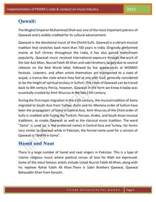 Implementation of PEMRA’s code & conduct on music industry. 2015
J i n n a h U n i v e r s i t y f o r w o m e n . Page 3
The Mughal Emperor Muhammad Shah was one of the most important patrons of
Qawwali and is widely credited for its cultural advancement.
Qawwali is the devotional music of the Chishti Sufis. Qawwali is a vibrant musical
tradition that stretches back more than 700 years in India. Originally performed
mainly at Sufi shrines throughout the India, it has also gained mainstream
popularity. Qawwali music received international exposure through the work of
the late Aziz Mian, NusratFateh Ali Khan and sabribrothers, largely due to several
releases on the Real World label, followed by live appearances at WOMAD
festivals. Listeners, and often artists themselves are transported to a state of
wajad, a trance-like state where they feel at one with God, generally considered
to be the height of spiritual ecstasy in Sufism. The roots of Qawwali can be traced
back to 8th century Persia, however, Qawwali in the form we know it today was
essentially created by Amir Khusrau in the late 13th century.
During the firstmajor migration in the 11th century, the musical tradition of Sama
migrated to South Asia from Turkey. Rumi and his Mevlana order of Sufism have
been the propagators of Sama in Central Asia. Amir Khusrau of the Chisti order of
Sufis is credited with fusing the Turkish, Persian, Arabic, and South Asian musical
traditions, to create Qawwali as well as the classical music tradition. The word
"Sama" is used (or is the preferred name) in Central Asia and Turkey, for forms
very similar to Qawwali while in Pakistan, the formal name used for a session of
Qawwali is "Mehfil-e-Sama".
There is a large number of hamd and naat singers in Pakistan. This is a type of
Islamic religious music where poetical verses of love for Allah are expressed.
Some of the most famous artists include Ustad Nusrat Fateh Ali Khan; along with
his nephew Rahat Fateh Ali Khan.There is Sabri Brothers Qawwal, Qawwal
Bahauddin Khan from Karachi.
 
