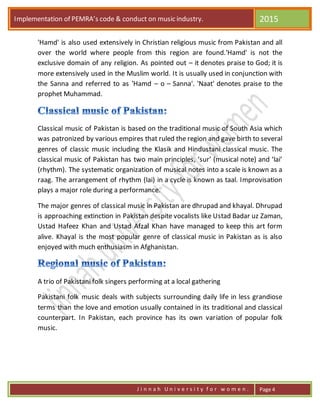 Implementation of PEMRA’s code & conduct on music industry. 2015
J i n n a h U n i v e r s i t y f o r w o m e n . Page 4
'Hamd' is also used extensively in Christian religious music from Pakistan and all
over the world where people from this region are found.'Hamd' is not the
exclusive domain of any religion. As pointed out – it denotes praise to God; it is
more extensively used in the Muslim world. It is usually used in conjunction with
the Sanna and referred to as 'Hamd – o – Sanna'. 'Naat' denotes praise to the
prophet Muhammad.
Classical music of Pakistan is based on the traditional music of South Asia which
was patronized by various empires that ruled the region and gave birth to several
genres of classic music including the Klasik and Hindustani classical music. The
classical music of Pakistan has two main principles, ‘sur’ (musical note) and ‘lai’
(rhythm). The systematic organization of musical notes into a scale is known as a
raag. The arrangement of rhythm (lai) in a cycle is known as taal. Improvisation
plays a major role during a performance.
The major genres of classical music in Pakistan are dhrupad and khayal. Dhrupad
is approaching extinction in Pakistan despite vocalists like Ustad Badar uz Zaman,
Ustad Hafeez Khan and Ustad Afzal Khan have managed to keep this art form
alive. Khayal is the most popular genre of classical music in Pakistan as is also
enjoyed with much enthusiasm in Afghanistan.
A trio of Pakistani folk singers performing at a local gathering
Pakistani folk music deals with subjects surrounding daily life in less grandiose
terms than the love and emotion usually contained in its traditional and classical
counterpart. In Pakistan, each province has its own variation of popular folk
music.
 