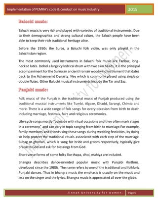 Implementation of PEMRA’s code & conduct on music industry. 2015
J i n n a h U n i v e r s i t y f o r w o m e n . Page 5
Baluchi music is very rich and played with varieties of traditional instruments. Due
to their demographics and strong cultural values, the Baluch people have been
able to keep their rich traditional heritage alive.
Before the 1950s the Suroz, a Baluchi folk violin, was only played in the
Balochistan region.
The most commonly used instruments in Baluchi folk music are Tanbur, long-
necked lutes. Dohol a large cylindrical drum with two skin heads, it is the principal
accompaniment for the Surna an ancient Iranian woodwind instrument that dates
back to the Achaemenid Dynasty. Ney which is commonly played using single or
double flutes. Other Baluchi musical instruments include the Tar and Saz.
Folk music of the Punjab is the traditional music of Punjab produced using the
traditional musical instruments like Tumbi, Algoze, Dhadd, Sarangi, Chimta and
more. There is a wide range of folk songs for every occasion from birth to death
including marriage, festivals, fairs and religious ceremonies.
Life-cycle songs mostly “coincide with ritual occasions and they often mark stages
in a ceremony” and can vary in topic ranging from birth to marriage.For example,
family members and friends sing these songs during wedding festivities, by doing
so help protect the traditional rituals associated with each step of the marriage.
Suhag or ghorian, which is sung for bride and groom respectively, typically give
praise to God and ask for blessings from God.
Short verse forms of some folks like thapa, dhol, mahiya are included.
Bhangra describes dance-oriented popular music with Punjabi rhythms,
developed since the 1980s. The name refers to one of the traditional and folkloric
Punjabi dances. Thus in bhangra music the emphasis is usually on the music and
less on the singer and the lyrics. Bhangra music is appreciated all over the globe.
 