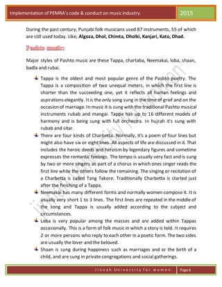 Implementation of PEMRA’s code & conduct on music industry. 2015
J i n n a h U n i v e r s i t y f o r w o m e n . Page 6
During the past century, Punjabi folk musicians used 87 instruments, 55 of which
are still used today. Like, Algoza, Dhol, Chimta, Dholki, Kanjari, Kato, Dhad.
Major styles of Pashto music are these Tappa, chartaba, Neemakai, loba, shaan,
badla and rubai.
Tappa is the oldest and most popular genre of the Pashto poetry. The
Tappa is a composition of two unequal meters, in which the first line is
shorter than the succeeding one, yet it reflects all human feelings and
aspirations elegantly. Itis the only song sung in the time of grief and on the
occasion of marriage. In music it is sung with the traditional Pashto musical
instruments rubab and mangai. Tappa has up to 16 different models of
harmony and is being sung with full orchestra. In hujrah it's sung with
rubab and sitar.
There are four kinds of Charbetta. Normally, it's a poem of four lines but
might also have six or eight lines. All aspects of life are discussed in it. That
includes the heroic deeds and heroism by legendary figures and sometime
expresses the romantic feelings. The tempo is usually very fast and is sung
by two or more singers as part of a chorus in which ones singer reads the
first line while the others follow the remaining. The singing or recitation of
a Charbetta is called Tang Takore. Traditionally Charbetta is started just
after the finishing of a Tappa.
Neemakai has many different forms and normally women compose it. It is
usually very short 1 to 3 lines. The first lines are repeated in the middle of
the song and Tappa is usually added according to the subject and
circumstances.
Loba is very popular among the masses and are added within Tappas
occasionally. This is a form of folk music in which a story is told. It requires
2 or more persons who reply to each other in a poetic form. The two sides
are usually the lover and the beloved.
Shaan is sung during happiness such as marriages and or the birth of a
child, and are sung in private congregations and social gatherings.
 