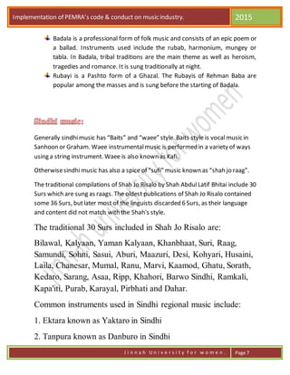 Implementation of PEMRA’s code & conduct on music industry. 2015
J i n n a h U n i v e r s i t y f o r w o m e n . Page 7
Badala is a professional form of folk music and consists of an epic poem or
a ballad. Instruments used include the rubab, harmonium, mungey or
tabla. In Badala, tribal traditions are the main theme as well as heroism,
tragedies and romance. It is sung traditionally at night.
Rubayi is a Pashto form of a Ghazal. The Rubayis of Rehman Baba are
popular among the masses and is sung before the starting of Badala.
Generally sindhimusic has “Baits” and “waee” style. Baits style is vocal music in
Sanhoon or Graham. Waee instrumentalmusic is performed in a variety of ways
using a string instrument. Waee is also known as Kafi.
Otherwisesindhimusic has also a spice of “sufi” music known as “shah jo raag”.
The traditional compilations of Shah Jo Risalo by Shah AbdulLatif Bhitai include 30
Surs which are sung as raags. The oldest publications of Shah Jo Risalo contained
some 36 Surs, butlater most of the linguists discarded 6 Surs, as their language
and content did not match with the Shah's style.
The traditional 30 Surs included in Shah Jo Risalo are:
Bilawal, Kalyaan, Yaman Kalyaan, Khanbhaat, Suri, Raag,
Samundi, Sohni, Sasui, Aburi, Maazuri, Desi, Kohyari, Husaini,
Laila, Chanesar, Mumal, Ranu, Marvi, Kaamod, Ghatu, Sorath,
Kedaro, Sarang, Asaa, Ripp, Khahori, Barwo Sindhi, Ramkali,
Kapa'iti, Purab, Karayal, Pirbhati and Dahar.
Common instruments used in Sindhi regional music include:
1. Ektara known as Yaktaro in Sindhi
2. Tanpura known as Danburo in Sindhi
 