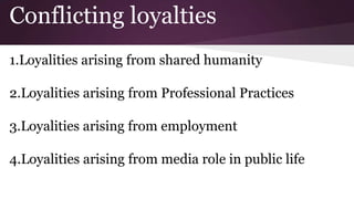 Conflicting loyalties
1.Loyalities arising from shared humanity
2.Loyalities arising from Professional Practices
3.Loyalities arising from employment
4.Loyalities arising from media role in public life
 