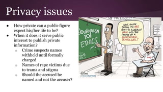 Privacy issues
● How private can a public figure
expect his/her life to be?
● When it does it serve public
interest to publish private
information?
o Crime suspects names
withheld until formally
charged
o Names of rape victims due
to trama and stigma
o Should the accused be
named and not the accuser?
 