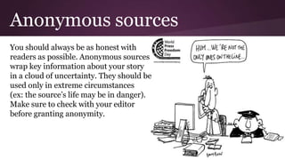 Anonymous sources
You should always be as honest with
readers as possible. Anonymous sources
wrap key information about your story
in a cloud of uncertainty. They should be
used only in extreme circumstances
(ex: the source’s life may be in danger).
Make sure to check with your editor
before granting anonymity.
 