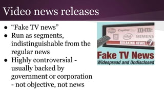 Video news releases
● “Fake TV news”
● Run as segments,
indistinguishable from the
regular news
● Highly controversial -
usually backed by
government or corporation
- not objective, not news
 