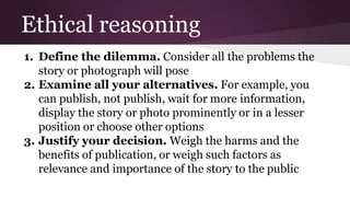Ethical reasoning
1. Define the dilemma. Consider all the problems the
story or photograph will pose
2. Examine all your alternatives. For example, you
can publish, not publish, wait for more information,
display the story or photo prominently or in a lesser
position or choose other options
3. Justify your decision. Weigh the harms and the
benefits of publication, or weigh such factors as
relevance and importance of the story to the public
 