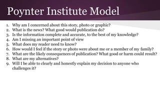 Poynter Institute Model
1. Why am I concerned about this story, photo or graphic?
2. What is the news? What good would publication do?
3. Is the information complete and accurate, to the best of my knowledge?
4. Am I missing an important point of view
5. What does my reader need to know?
6. How would I feel if the story or photo were about me or a member of my family?
7. What are the likely consequences of publication? What good or harm could result?
8. What are my alternatives?
9. Will I be able to clearly and honestly explain my decision to anyone who
challenges it?
 