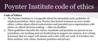 Poynter Institute code of ethics
Code of Ethics
1. The Poynter Institute is a nonprofit school for journalists and a publisher of
original journalism. Since 1975, Poynter has hosted seminars on news media
ethics, written about ethical controversies and provided news organizations with
advice on ethical decision-making — often on deadline.
2. These guidelines describe the values, standards and practices we pursue in our
journalism, our teaching and our fundraising to support our mission. It is a living
document that we expect will mature and evolve with our work. It is broken into
three sections: core values, business practices and privacy.
 