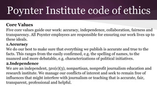 Poynter Institute code of ethics
Core Values
Five core values guide our work: accuracy, independence, collaboration, fairness and
transparency. All Poynter employees are responsible for ensuring our work lives up to
these ideals.
1.Accuracy
We do our best to make sure that everything we publish is accurate and true to the
facts. This ranges from the easily confirmed, e.g. the spelling of names, to the
nuanced and more debatable, e.g. characterizations of political initiatives.
2.Independence
We are an independent, 501(c)(3), nonpartisan, nonprofit journalism education and
research institute. We manage our conflicts of interest and seek to remain free of
influences that might interfere with journalism or teaching that is accurate, fair,
transparent, professional and helpful.
 