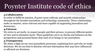 Poynter Institute code of ethics
3.Collaboration
In order to fulfill its mission, Poynter must cultivate and nourish relationships
throughout the broader journalism and technology community. These relationships
make us smarter, more relevant and more capable of supporting journalism and
democracy.
4.Fairness
We strive to act justly, to respect people and their privacy, to present different points
of view and to minimize harm. These guidelines serve as checks and balances on the
perspectives and personal biases that each of us brings to our journalism.
5.Transparency
We shine a light on our own journalistic processes, explaining how and why we make
decisions. We do our best to disclose relevant information that may have influenced
or affected our decisions.
 