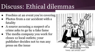 Discuss: Ethical dilemmas
● Freebies at an event you’re covering
● Photos from a car accident with a
fatality
● A source accusing a suspect of a
crime asks to go by a fake fame
● The media company you work for
closes 12 local outlets; your
publisher decides not to run any
press on the issue
 