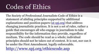 Codes of Ethics
The Society of Professional Journalists Code of Ethics is a
statement of abiding principles supported by additional
explanations and position papers (at spj.org) that address
changing journalistic practices. It is not a set of rules, rather a
guide that encourages all who engage in journalism to take
responsibility for the information they provide, regardless of
medium. The code should be read as a whole; individual
principles should not be taken out of context. It is not, nor can it
be under the First Amendment, legally enforceable.
http://www.spj.org/ethicscode.asp
 