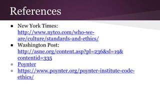 References
● New York Times:
http://www.nytco.com/who-we-
are/culture/standards-and-ethics/
● Washington Post:
http://asne.org/content.asp?pl=236&sl=19&
contentid=335
● Poynter
● https://www.poynter.org/poynter-institute-code-
ethics/
 