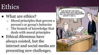 Ethics
● What are ethics?
o Moral principles that govern a
person's or group's behavior
o The branch of knowledge that
deals with moral principles
● Ethical dilemmas have
always existed, but the
internet and social media are
presenting new challenges.
 