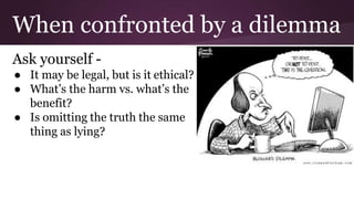 When confronted by a dilemma
Ask yourself -
● It may be legal, but is it ethical?
● What’s the harm vs. what’s the
benefit?
● Is omitting the truth the same
thing as lying?
 