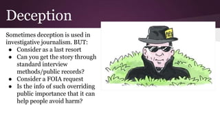 Deception
Sometimes deception is used in
investigative journalism. BUT:
● Consider as a last resort
● Can you get the story through
standard interview
methods/public records?
● Consider a FOIA request
● Is the info of such overriding
public importance that it can
help people avoid harm?
 