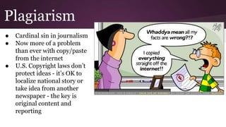 Plagiarism
● Cardinal sin in journalism
● Now more of a problem
than ever with copy/paste
from the internet
● U.S. Copyright laws don’t
protect ideas - it’s OK to
localize national story or
take idea from another
newspaper - the key is
original content and
reporting
 