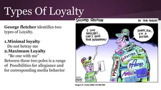 Types Of Loyalty
George fletcher identifies two
types of Loyalty.
1.Minimal loyalty
Do not betray me
2.Maximum Loyalty
“Be one with me”
Between these two poles is a range
of Possibilities for allegiance and
for corresponding media behavior
 