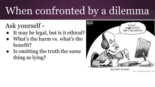 When confronted by a dilemma
Ask yourself -
● It may be legal, but is it ethical?
● What’s the harm vs. what’s the
benefit...