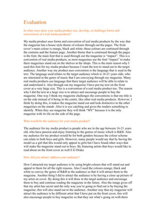 Evaluation
In what ways does your media product use, develop, or challenge forms and
conventions of a real media products?

My media product uses forms and convention of real media products by the way that
the magazine has a house style theme of colours through out the pages. The front
cover’s main colour is orange, black and white; these colours are continued through
the contents and the feature page. Another theme that is continued through the pages
is the font; the main font that is used through out the magazine is “impact”. This is a
convention of real media products, as most magazines use the font “impact” to make
there magazines stand out on the shelves at the shops. This is the main reason why I
used this font for my media product because I want the text to stand out to the target
audience. Another way my product uses convention is the language that is used in the
text. The language used relates to the target audience which is 16-21 years olds, who
are interested in the genre of music that I am conveying through my magazine. Many
real media products use language that there target audience will be able to relate to
and understand it. Also through out my magazine I have put my text on the front
cover at a very large size. This is a convention of a real media product too. The reason
why I did the text at a large size is to attract and encourage people to buy the
magazine. One way I think my magazine challenges the conventions is that my title is
on the side instead of it being in the centre, like other real media products. However, I
think by doing this, it makes the magazine stand out and look distinctive to the other
magazines on the stands .Also it is eye catching and gives the readers something to
identify. When they see magazine they will think “MV” because it is the only
magazine with its tile on the side of the page.

Who would be the audience for your media product?

The audience for my media product is people who are in the age between 16-21 years
old, who have passion and enjoy listening to the genres of music which is R&B. Also
my audience for my product would be for both genders because the colour scheme
can relate to both boys and girls. However, many people would say that by having the
model as a girl that this would only appeal to girls but I have found other ways that
will make the magazine stand out to boys. By featuring artists that boys would like to
read about on the front cover as well E.G Drake

How did you attract /address your audience?

How I attracted my target audience is by using bright colours that will stand out and
appeal to them for all the right reasons. Also I used the colours orange, black and
white to convey the genre of R&B to the audience so that it will attract them to the
magazine. Another thing I did to attract the audience is by having a close up picture of
my artist on cover. By doing this it will draw in the target audience and encourage
them to buy and continue reading the magazine in the future. Also the image gives off
that my artist has secret and the only way you’re going to find out is by buying the
magazine, this will also stand out to the audience. Another way that my magazine will
attract the audience is by different artist that I have put on the front cover, this will
also encourage people to buy magazine so that they see what’s going on with there
 
