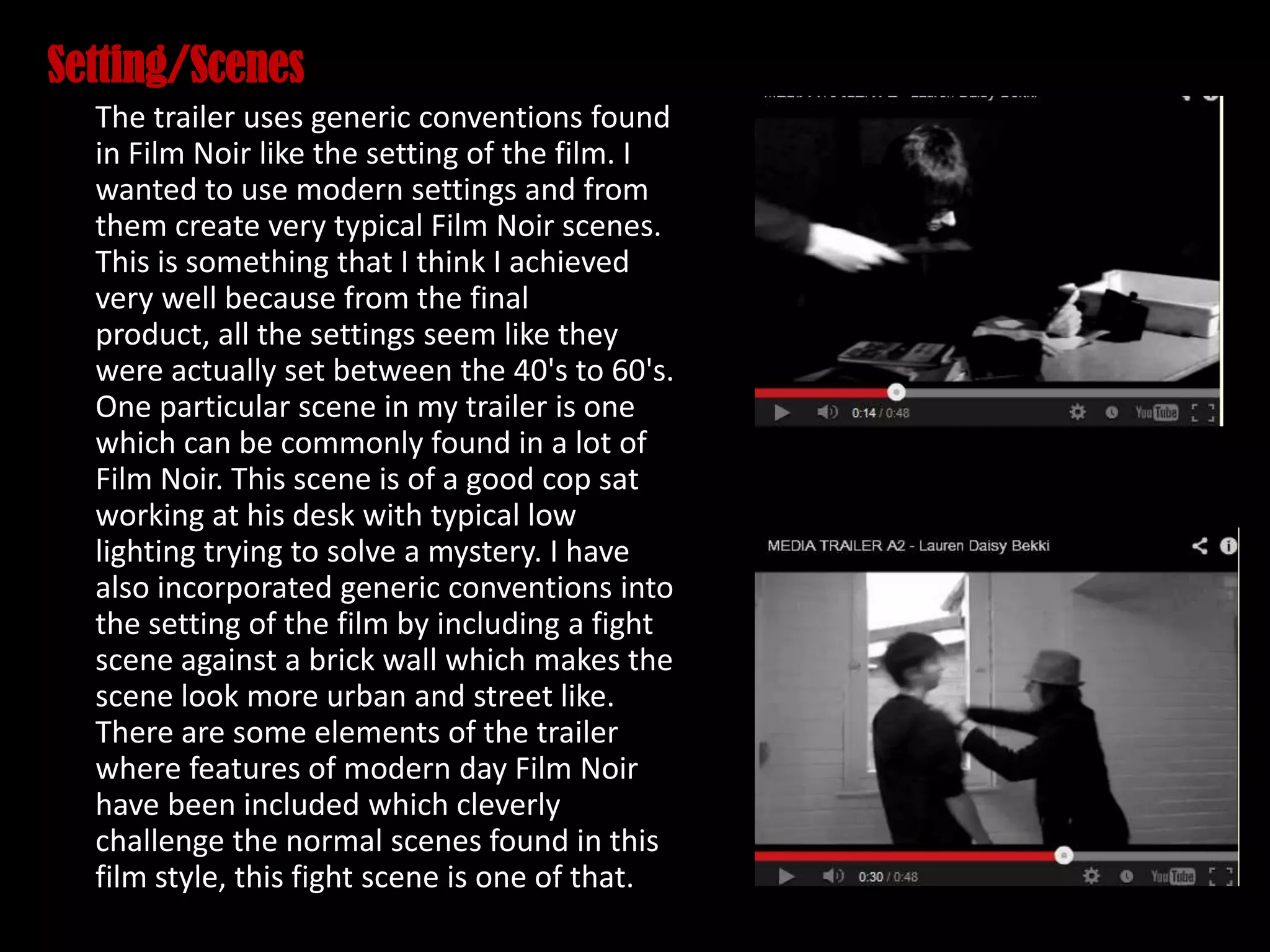 Setting/Scenes
The trailer uses generic conventions found
in Film Noir like the setting of the film. I
wanted to use modern settings and from
them create very typical Film Noir scenes.
This is something that I think I achieved
very well because from the final
product, all the settings seem like they
were actually set between the 40's to 60's.
One particular scene in my trailer is one
which can be commonly found in a lot of
Film Noir. This scene is of a good cop sat
working at his desk with typical low
lighting trying to solve a mystery. I have
also incorporated generic conventions into
the setting of the film by including a fight
scene against a brick wall which makes the
scene look more urban and street like.
There are some elements of the trailer
where features of modern day Film Noir
have been included which cleverly
challenge the normal scenes found in this
film style, this fight scene is one of that.
 