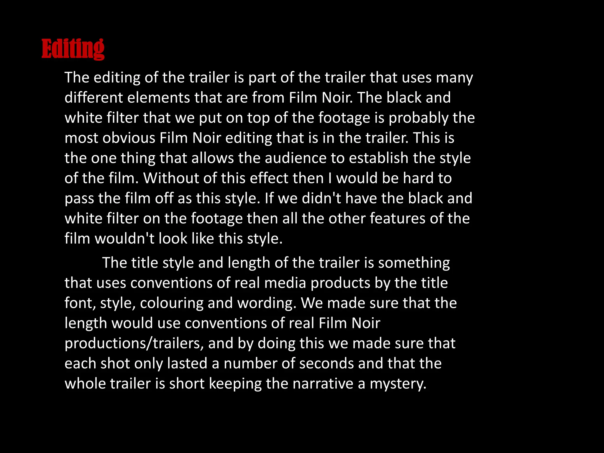 Editing
The editing of the trailer is part of the trailer that uses many
different elements that are from Film Noir. The black and
white filter that we put on top of the footage is probably the
most obvious Film Noir editing that is in the trailer. This is
the one thing that allows the audience to establish the style
of the film. Without of this effect then I would be hard to
pass the film off as this style. If we didn't have the black and
white filter on the footage then all the other features of the
film wouldn't look like this style.
The title style and length of the trailer is something
that uses conventions of real media products by the title
font, style, colouring and wording. We made sure that the
length would use conventions of real Film Noir
productions/trailers, and by doing this we made sure that
each shot only lasted a number of seconds and that the
whole trailer is short keeping the narrative a mystery.
 