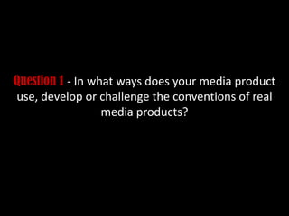 Question 1 - In what ways does your media product
use, develop or challenge the conventions of real
media products?
 