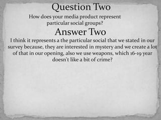 Question TwoHow does your media product represent particular social groups?Answer TwoI think it represents a the particular social that we stated in our survey because, they are interested in mystery and we create a lot of that in our opening, also we use weapons, which 16-19 year doesn't like a bit of crime?