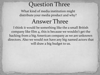 Question ThreeWhat kind of media institution might distribute your media product and why?Answer ThreeI think it would be something like the a small British company like film 4, this is because we wouldn't get the backing from a big American company as we are unknown directors. Also we would not have any big named actors that will draw a big budget to us.