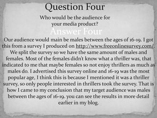 Question FourWho would be the audience for your media product? Answer FourOur audience would main be males between the ages of 16-19. I got this from a survey I produced onhttp://www.freeonlinesurvey.com/. We split the survey so we have the same amount of males and females. Most of the females didn’t know what a thriller was, that indicated to me that maybe females so not enjoy thrillers as much as males do. I advertised this survey online and 16-19 was the most popular age, I think this is because I mentioned it was a thriller survey, so only people interested in thrillers took the survey. That is how I came to my conclusion that my target audience was males between the ages of 16-19. you can see the results in more detail earlier in my blog.